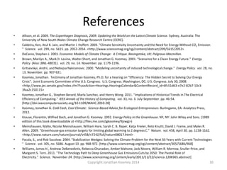 References
• Allison, et al. 2009. The Copenhagen Diagnosis, 2009: Updating the World on the Latest Climate Science. Sydney, Australia: The
University of New South Wales Climate Change Research Centre (CCRC).
• Caldeira, Ken, Atul K. Jain, and Martin I. Hoffert. 2003. "Climate Sensitivity Uncertainty and the Need for Energy Without CO2 Emission
" Science. vol. 299, no. 5615. pp. 2052-2054. <http://www.sciencemag.org/cgi/content/abstract/299/5615/2052>
• DeCanio, Stephen J. 2003. Economic Models of Climate Change: A Critique. Basingstoke, UK: Palgrave-Macmillan.
• Brown, Marilyn A., Mark D. Levine, Walter Short, and Jonathan G. Koomey. 2001. "Scenarios for a Clean Energy Future." Energy
Policy (Also LBNL-48031). vol. 29, no. 14. November. pp. 1179-1196.
• Gritsevskyi, Andrii, and Nebojsa Nakicenovic. 2000. "Modeling uncertainty of induced technological change." Energy Policy. vol. 28, no.
13. November. pp. 907-921.
• Koomey, Jonathan. Testimony of Jonathan Koomey, Ph.D. for a hearing on "Efficiency: The Hidden Secret to Solving Our Energy
Crisis". Joint Economic Committee of the U.S. Congress. U.S. Congress. Washington, DC: U.S. Congress. July 30, 2008.
<http://www.jec.senate.gov/index.cfm?FuseAction=Hearings.HearingsCalendar&ContentRecord_id=6fc51d63-e7e2-82b7-10c3-
3faa2c150115>
• Koomey, Jonathan G., Stephen Berard, Marla Sanchez, and Henry Wong. 2011. "Implications of Historical Trends in The Electrical
Efficiency of Computing." IEEE Annals of the History of Computing. vol. 33, no. 3. July-September. pp. 46-54.
[http://doi.ieeecomputersociety.org/10.1109/MAHC.2010.28]
• Koomey, Jonathan G. Cold Cash, Cool Climate: Science-Based Advice for Ecological Entrepreneurs. Burlingame, CA: Analytics Press,
2012.
• Krause, Florentin, Wilfred Bach, and Jonathan G. Koomey. 1992. Energy Policy in the Greenhouse. NY, NY: John Wiley and Sons. (1989
edition of this book downloadable at <http://files.me.com/jgkoomey/9jzwgj>)
• Meinshausen, Malte, Nicolai Meinshausen, William Hare, Sarah C. B. Raper, Katja Frieler, Reto Knutti, David J. Frame, and Myles R.
Allen. 2009. "Greenhouse-gas emission targets for limiting global warming to 2 degrees C." Nature. vol. 458, April 30. pp. 1158-1162.
<http://www.nature.com/nature/journal/v458/n7242/full/nature08017.html>
• Pacala, S., and Rob Socolow. 2004. "Stabilization Wedges: Solving the Climate Problem for the Next 50 Years with Current Technologies
" Science. vol. 305, no. 5686. August 13. pp. 968-972. [http://www.sciencemag.org/cgi/content/abstract/305/5686/968]
• Williams, James H., Andrew DeBenedictis, Rebecca Ghanadan, Amber Mahone, Jack Moore, William R. Morrow, Snuller Price, and
Margaret S. Torn. 2011. "The Technology Path to Deep Greenhouse Gas Emissions Cuts by 2050: The Pivotal Role of
Electricity." Science. November 24. [http://www.sciencemag.org/content/early/2011/11/22/science.1208365.abstract]
30Copyright Jonathan Koomey 2014
 
