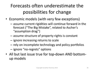 Forecasts often underestimate the
possibilities for change
• Economic models (with very few exceptions)
– assume current rigidities will continue forward in the
forecast (“The Big Mistake”, related to Ascher’s
“assumption drag”)
– assume structure of property rights is constant
– ignore increasing returns to scale
– rely on incomplete technology and policy portfolios
– ignore “no-regrets” options
• All but last issue true for top-down AND bottom-
up models
36Copyright Jonathan Koomey 2014
 