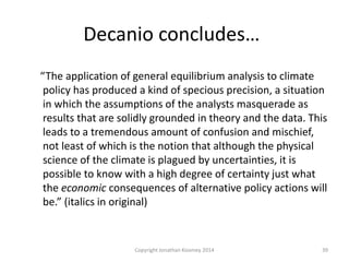 Decanio concludes…
“The application of general equilibrium analysis to climate
policy has produced a kind of specious precision, a situation
in which the assumptions of the analysts masquerade as
results that are solidly grounded in theory and the data. This
leads to a tremendous amount of confusion and mischief,
not least of which is the notion that although the physical
science of the climate is plagued by uncertainties, it is
possible to know with a high degree of certainty just what
the economic consequences of alternative policy actions will
be.” (italics in original)
39Copyright Jonathan Koomey 2014
 