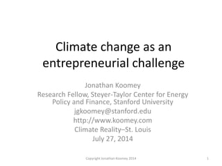 Climate change as an
entrepreneurial challenge
Jonathan Koomey
Research Fellow, Steyer-Taylor Center for Energy
Policy and Finance, Stanford University
jgkoomey@stanford.edu
http://www.koomey.com
Climate Reality–St. Louis
July 27, 2014
1Copyright Jonathan Koomey 2014
 
