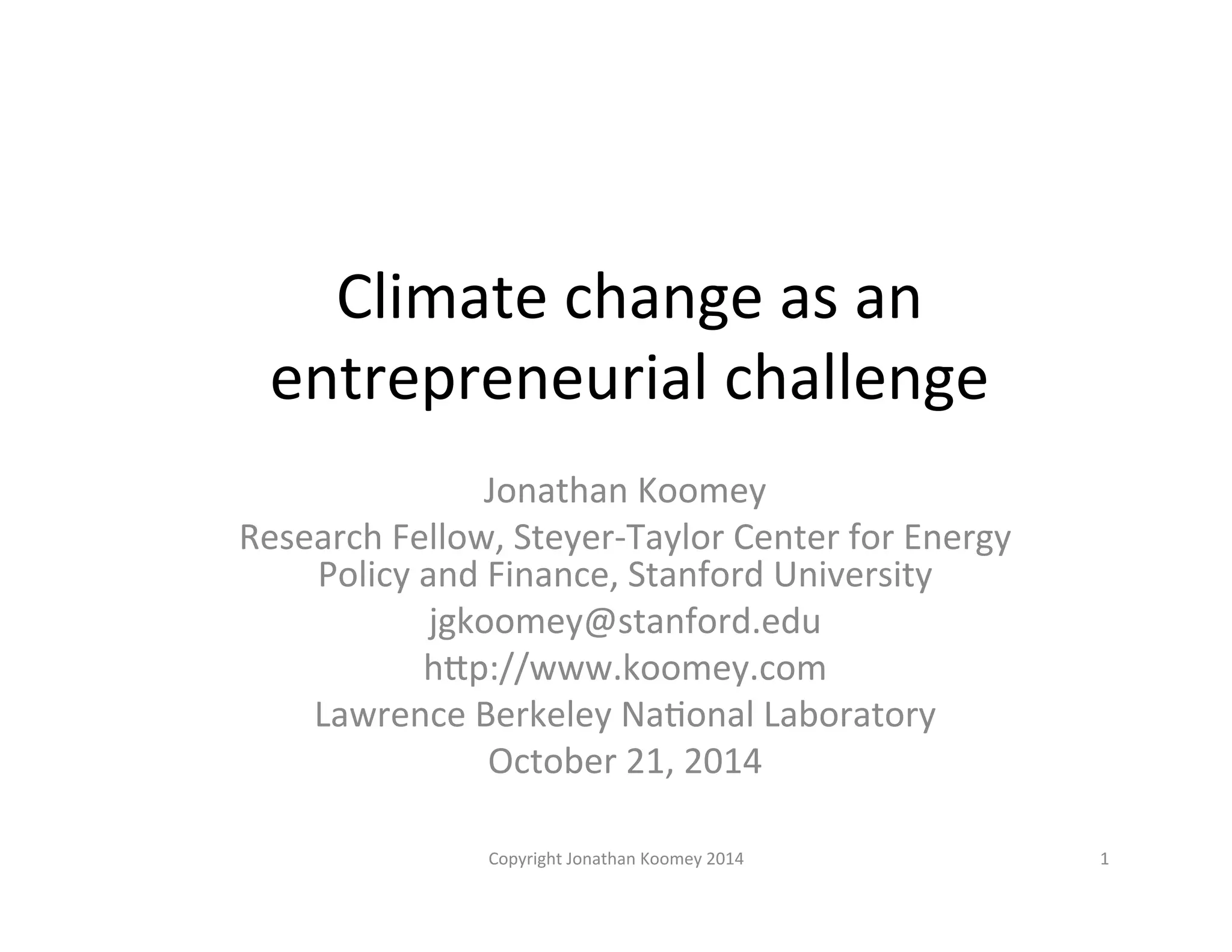 Climate 
change 
as 
an 
entrepreneurial 
challenge 
Jonathan 
Koomey 
Research 
Fellow, 
Steyer-­‐Taylor 
Center 
for 
Energy 
Policy 
and 
Finance, 
Stanford 
University 
jgkoomey@stanford.edu 
hFp://www.koomey.com 
Lawrence 
Berkeley 
NaLonal 
Laboratory 
October 
21, 
2014 
Copyright 
Jonathan 
Koomey 
2014 
1 
 