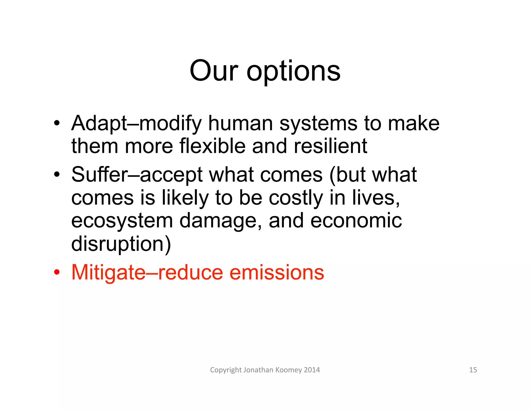 Our options 
• Adapt–modify human systems to make 
them more flexible and resilient 
• Suffer–accept what comes (but what 
comes is likely to be costly in lives, 
ecosystem damage, and economic 
disruption) 
• Mitigate–reduce emissions 
Copyright 
Jonathan 
Koomey 
2014 
15 
 