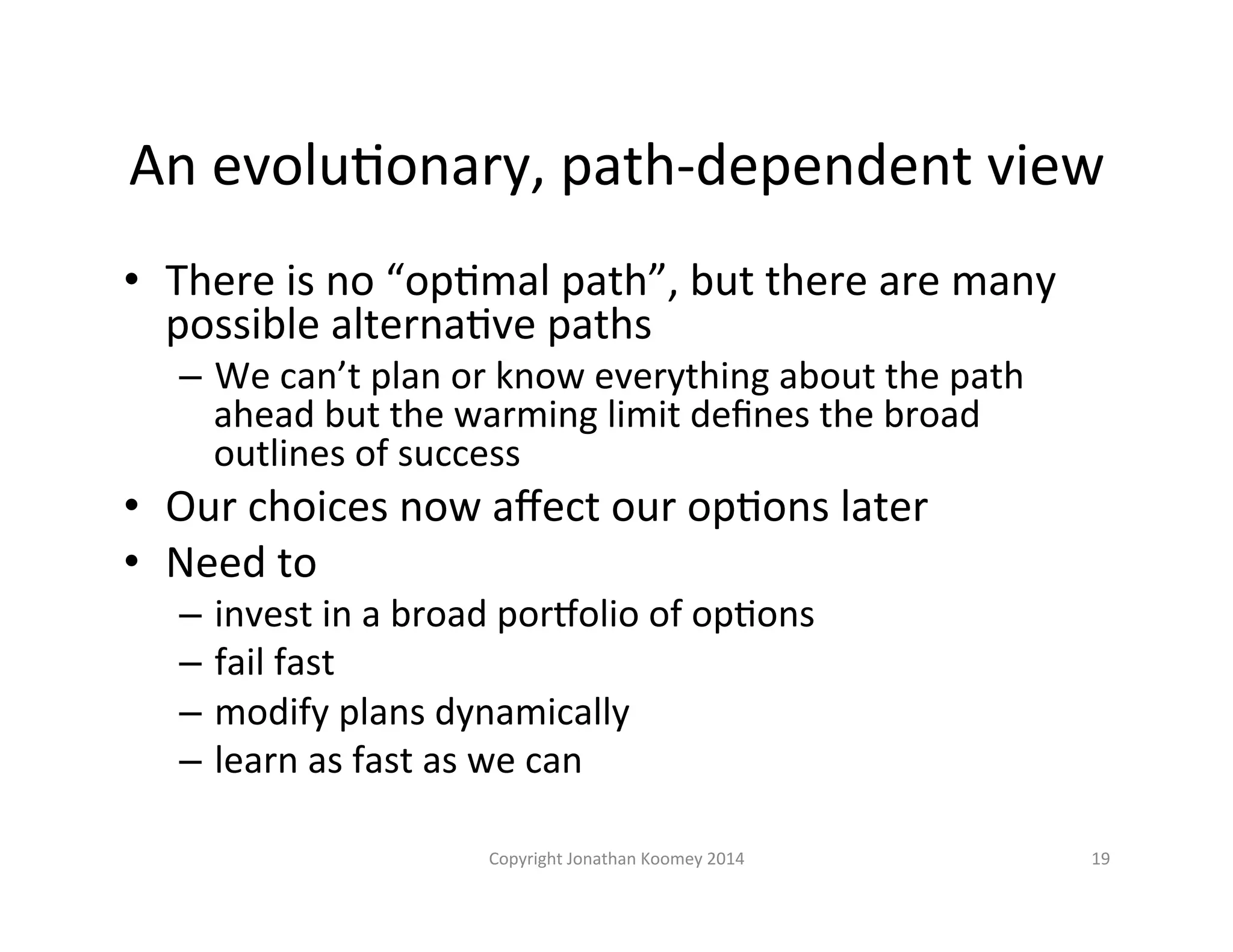 An 
evoluLonary, 
path-­‐dependent 
view 
• There 
is 
no 
“opLmal 
path”, 
but 
there 
are 
many 
possible 
alternaLve 
paths 
– We 
can’t 
plan 
or 
know 
everything 
about 
the 
path 
ahead 
but 
the 
warming 
limit 
defines 
the 
broad 
outlines 
of 
success 
• Our 
choices 
now 
affect 
our 
opLons 
later 
• Need 
to 
– invest 
in 
a 
broad 
pornolio 
of 
opLons 
– fail 
fast 
– modify 
plans 
dynamically 
– learn 
as 
fast 
as 
we 
can 
Copyright 
Jonathan 
Koomey 
2014 
19 
 