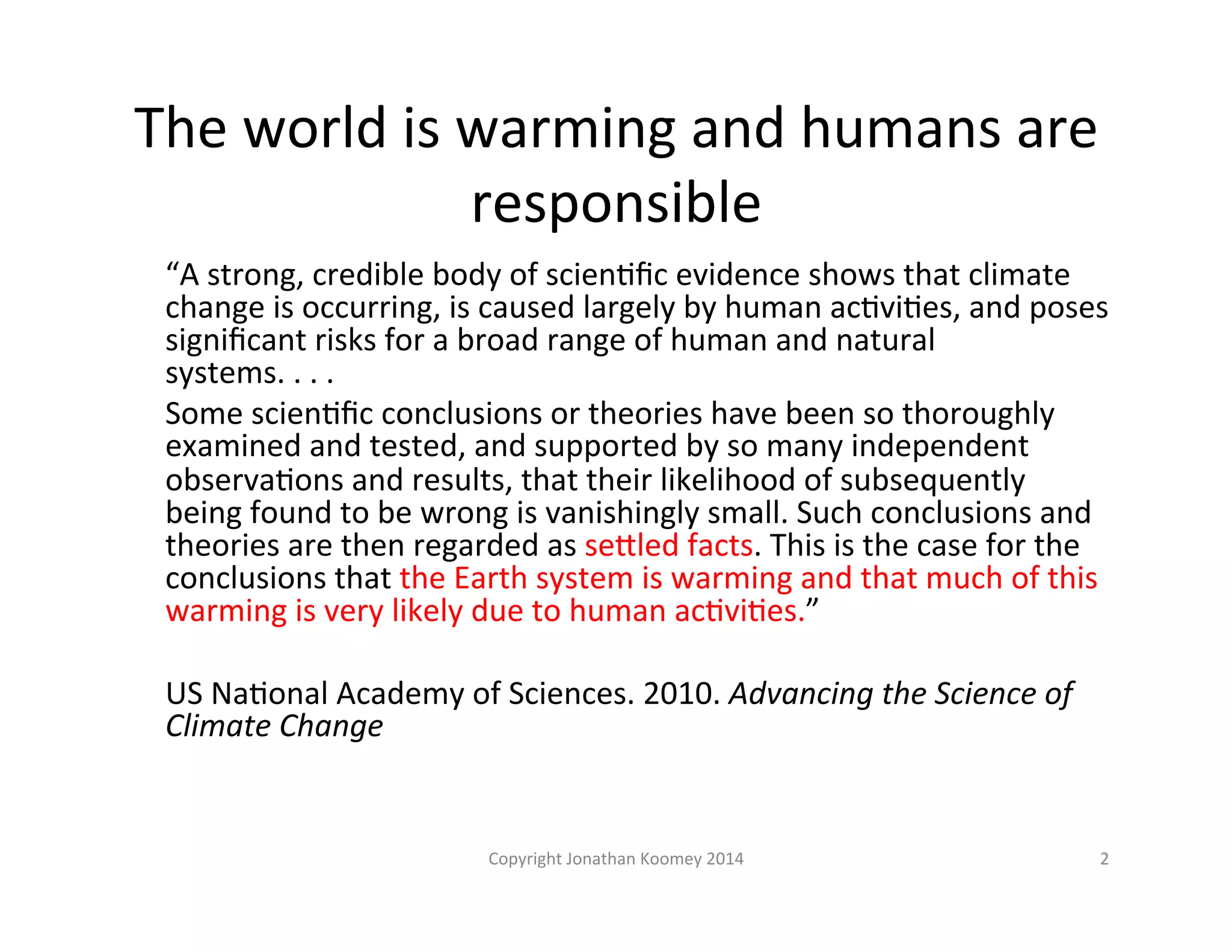 The 
world 
is 
warming 
and 
humans 
are 
responsible 
“A 
strong, 
credible 
body 
of 
scienLfic 
evidence 
shows 
that 
climate 
change 
is 
occurring, 
is 
caused 
largely 
by 
human 
acLviLes, 
and 
poses 
significant 
risks 
for 
a 
broad 
range 
of 
human 
and 
natural 
systems. 
. 
. 
. 
Some 
scienLfic 
conclusions 
or 
theories 
have 
been 
so 
thoroughly 
examined 
and 
tested, 
and 
supported 
by 
so 
many 
independent 
observaLons 
and 
results, 
that 
their 
likelihood 
of 
subsequently 
being 
found 
to 
be 
wrong 
is 
vanishingly 
small. 
Such 
conclusions 
and 
theories 
are 
then 
regarded 
as 
seFled 
facts. 
This 
is 
the 
case 
for 
the 
conclusions 
that 
the 
Earth 
system 
is 
warming 
and 
that 
much 
of 
this 
warming 
is 
very 
likely 
due 
to 
human 
acLviLes.” 
US 
NaLonal 
Academy 
of 
Sciences. 
2010. 
Advancing 
the 
Science 
of 
Climate 
Change 
Copyright 
Jonathan 
Koomey 
2014 
2 
 