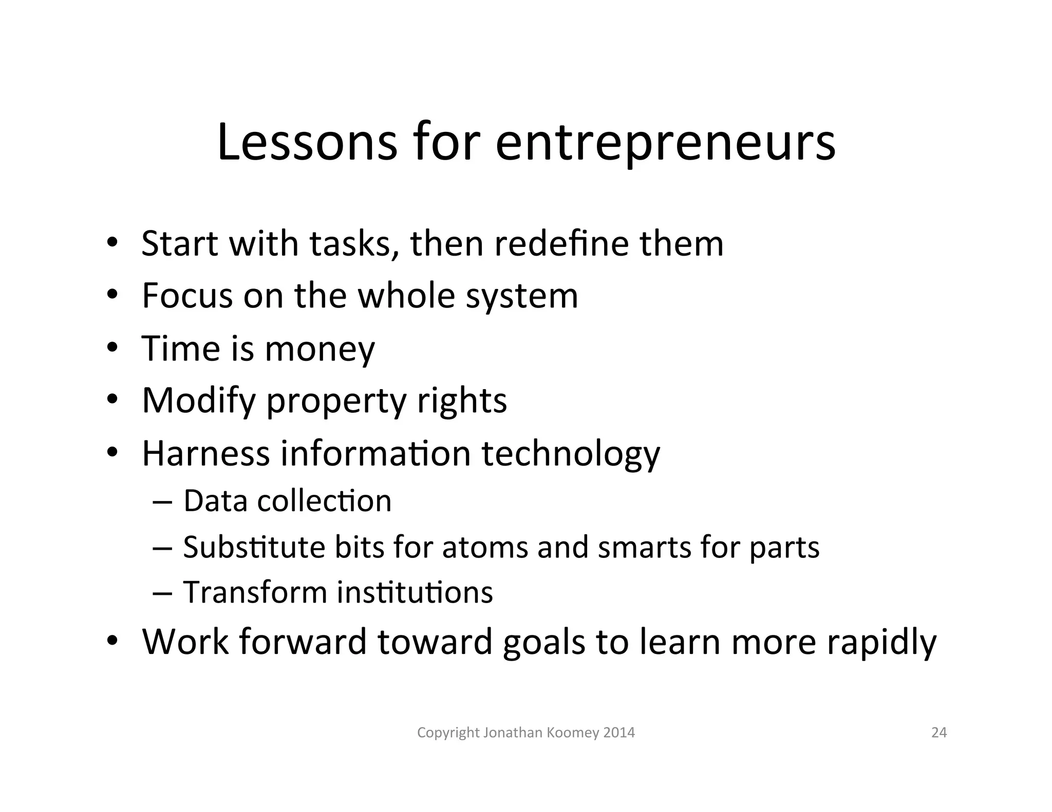 Lessons 
for 
entrepreneurs 
• Start 
with 
tasks, 
then 
redefine 
them 
• Focus 
on 
the 
whole 
system 
• Time 
is 
money 
• Modify 
property 
rights 
• Harness 
informaLon 
technology 
– Data 
collecLon 
– SubsLtute 
bits 
for 
atoms 
and 
smarts 
for 
parts 
– Transform 
insLtuLons 
• Work 
forward 
toward 
goals 
to 
learn 
more 
rapidly 
Copyright 
Jonathan 
Koomey 
2014 
24 
 