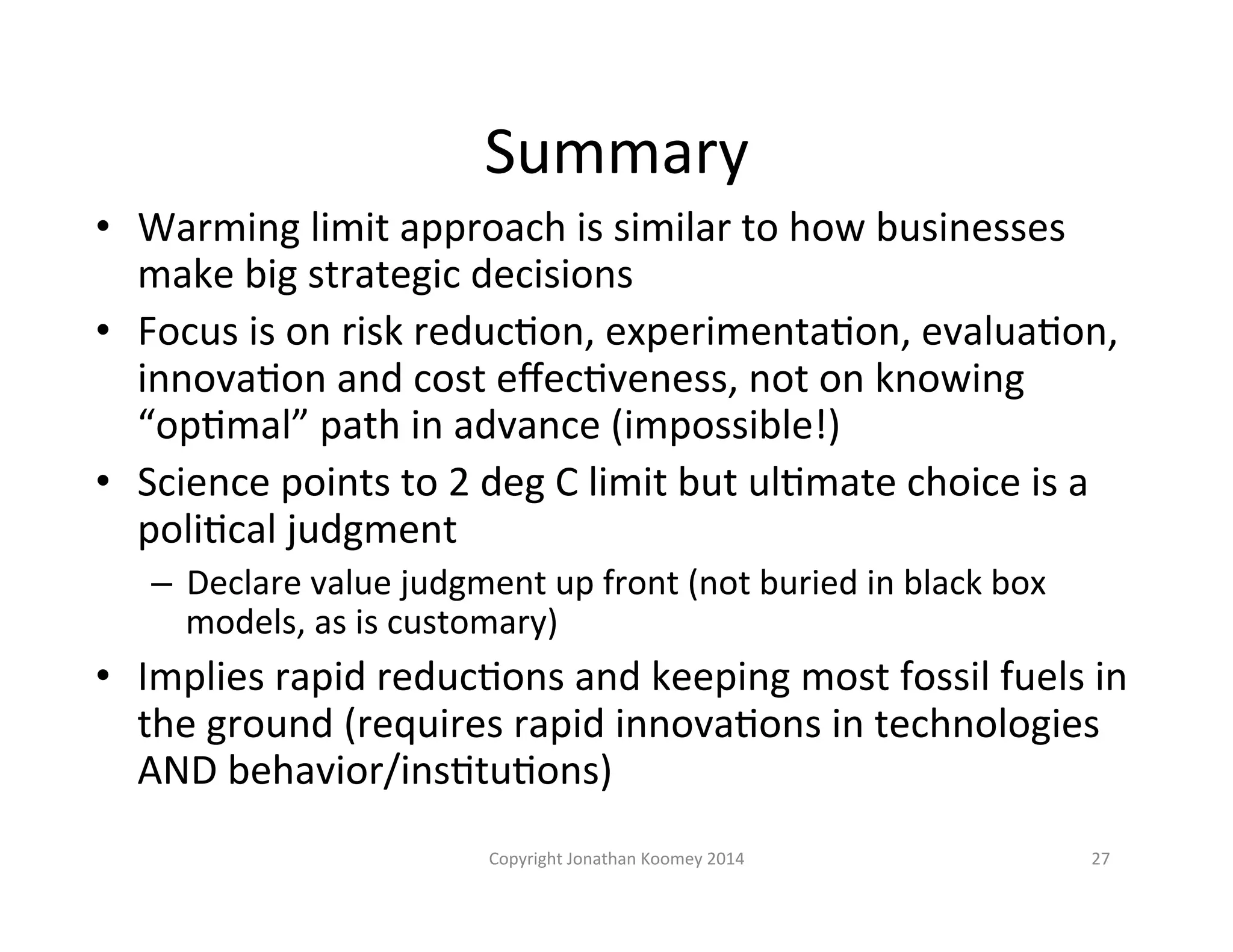 Summary 
• Warming 
limit 
approach 
is 
similar 
to 
how 
businesses 
make 
big 
strategic 
decisions 
• Focus 
is 
on 
risk 
reducLon, 
experimentaLon, 
evaluaLon, 
innovaLon 
and 
cost 
effecLveness, 
not 
on 
knowing 
“opLmal” 
path 
in 
advance 
(impossible!) 
• Science 
points 
to 
2 
deg 
C 
limit 
but 
ulLmate 
choice 
is 
a 
poliLcal 
judgment 
– Declare 
value 
judgment 
up 
front 
(not 
buried 
in 
black 
box 
models, 
as 
is 
customary) 
• Implies 
rapid 
reducLons 
and 
keeping 
most 
fossil 
fuels 
in 
the 
ground 
(requires 
rapid 
innovaLons 
in 
technologies 
AND 
behavior/insLtuLons) 
Copyright 
Jonathan 
Koomey 
2014 
27 
 