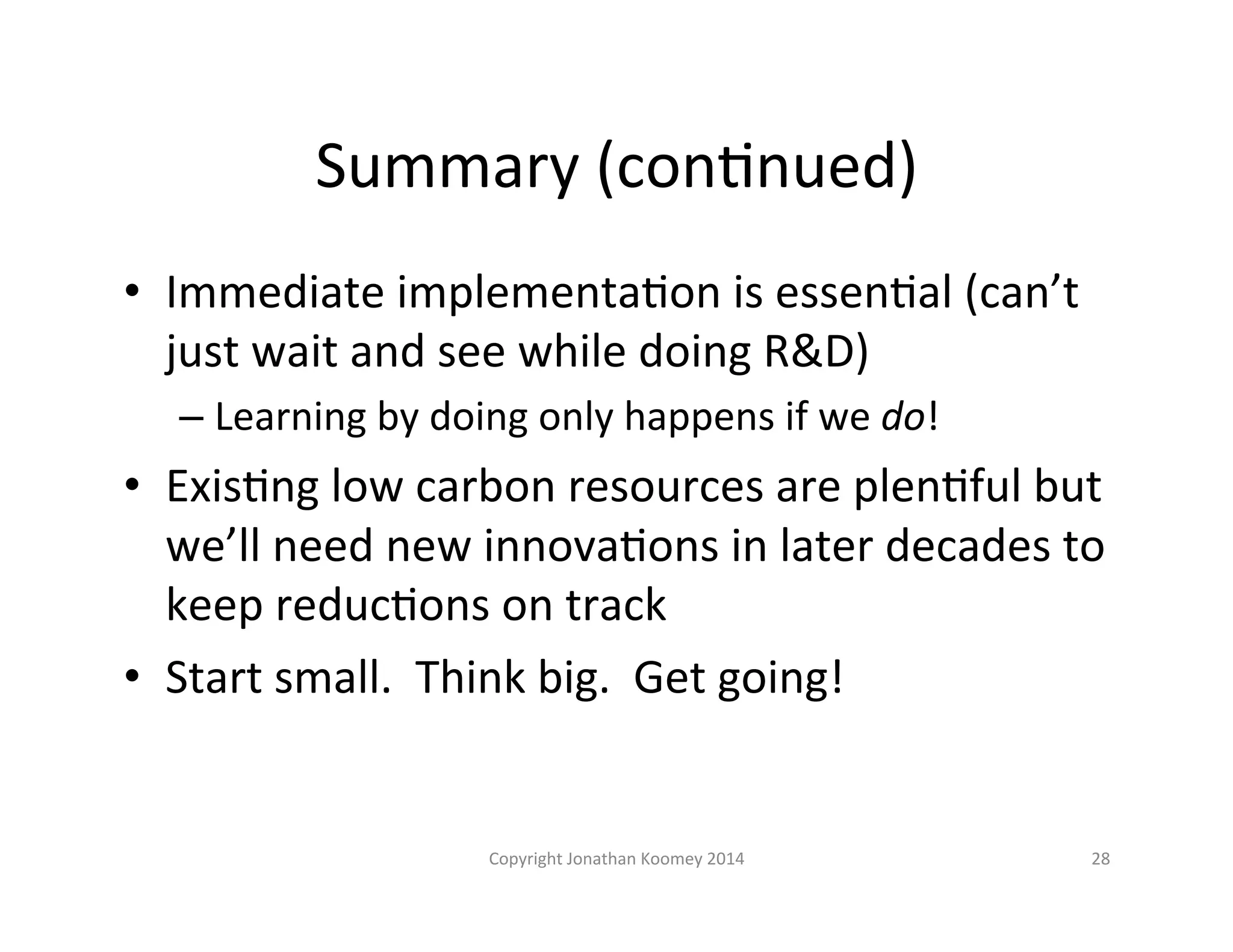 Summary 
(conLnued) 
• Immediate 
implementaLon 
is 
essenLal 
(can’t 
just 
wait 
and 
see 
while 
doing 
R&D) 
– Learning 
by 
doing 
only 
happens 
if 
we 
do! 
• ExisLng 
low 
carbon 
resources 
are 
plenLful 
but 
we’ll 
need 
new 
innovaLons 
in 
later 
decades 
to 
keep 
reducLons 
on 
track 
• Start 
small. 
Think 
big. 
Get 
going! 
Copyright 
Jonathan 
Koomey 
2014 
28 
 