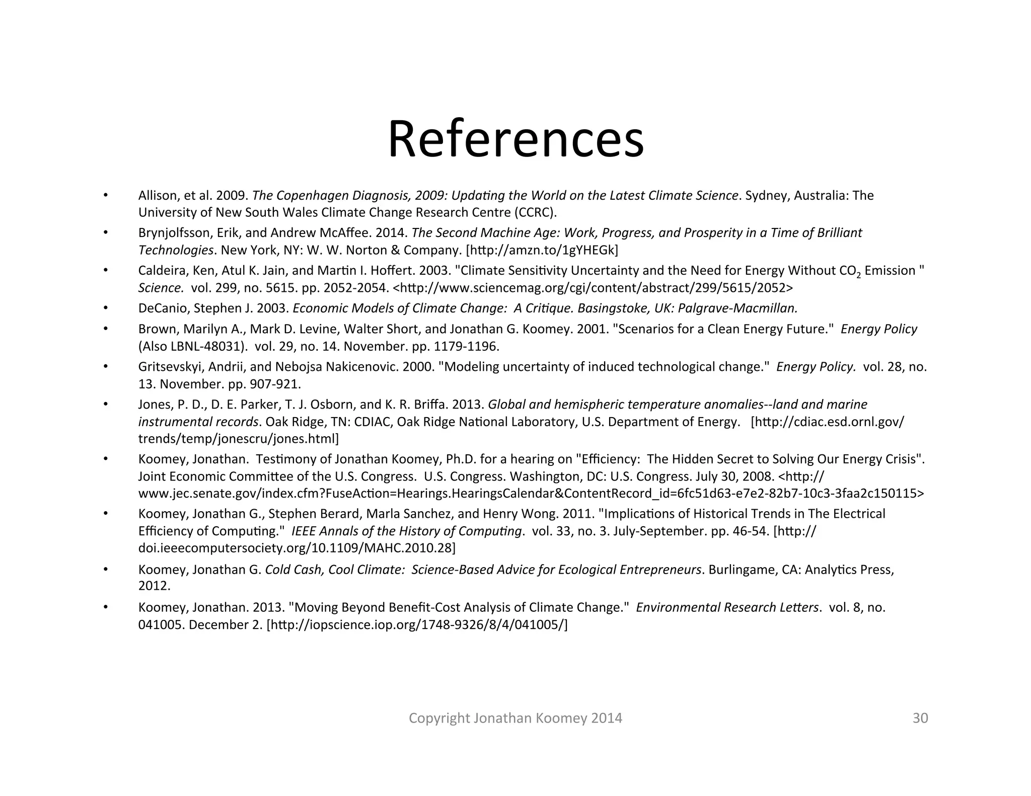 References 
• Allison, 
et 
al. 
2009. 
The 
Copenhagen 
Diagnosis, 
2009: 
Upda=ng 
the 
World 
on 
the 
Latest 
Climate 
Science. 
Sydney, 
Australia: 
The 
University 
of 
New 
South 
Wales 
Climate 
Change 
Research 
Centre 
(CCRC). 
• Brynjolfsson, 
Erik, 
and 
Andrew 
McAffee. 
2014. 
The 
Second 
Machine 
Age: 
Work, 
Progress, 
and 
Prosperity 
in 
a 
Time 
of 
Brilliant 
Technologies. 
New 
York, 
NY: 
W. 
W. 
Norton 
& 
Company. 
[hFp://amzn.to/1gYHEGk] 
• Caldeira, 
Ken, 
Atul 
K. 
Jain, 
and 
MarLn 
I. 
Hoffert. 
2003. 
"Climate 
SensiLvity 
Uncertainty 
and 
the 
Need 
for 
Energy 
Without 
CO2 
Emission 
" 
Science. 
vol. 
299, 
no. 
5615. 
pp. 
2052-­‐2054. 
<hFp://www.sciencemag.org/cgi/content/abstract/299/5615/2052> 
• DeCanio, 
Stephen 
J. 
2003. 
Economic 
Models 
of 
Climate 
Change: 
A 
Cri=que. 
Basingstoke, 
UK: 
Palgrave-­‐Macmillan. 
• Brown, 
Marilyn 
A., 
Mark 
D. 
Levine, 
Walter 
Short, 
and 
Jonathan 
G. 
Koomey. 
2001. 
"Scenarios 
for 
a 
Clean 
Energy 
Future." 
Energy 
Policy 
(Also 
LBNL-­‐48031). 
vol. 
29, 
no. 
14. 
November. 
pp. 
1179-­‐1196. 
• Gritsevskyi, 
Andrii, 
and 
Nebojsa 
Nakicenovic. 
2000. 
"Modeling 
uncertainty 
of 
induced 
technological 
change." 
Energy 
Policy. 
vol. 
28, 
no. 
13. 
November. 
pp. 
907-­‐921. 
• Jones, 
P. 
D., 
D. 
E. 
Parker, 
T. 
J. 
Osborn, 
and 
K. 
R. 
Briffa. 
2013. 
Global 
and 
hemispheric 
temperature 
anomalies-­‐-­‐land 
and 
marine 
instrumental 
records. 
Oak 
Ridge, 
TN: 
CDIAC, 
Oak 
Ridge 
NaLonal 
Laboratory, 
U.S. 
Department 
of 
Energy. 
[hFp://cdiac.esd.ornl.gov/ 
trends/temp/jonescru/jones.html] 
• Koomey, 
Jonathan. 
TesLmony 
of 
Jonathan 
Koomey, 
Ph.D. 
for 
a 
hearing 
on 
"Efficiency: 
The 
Hidden 
Secret 
to 
Solving 
Our 
Energy 
Crisis". 
Joint 
Economic 
CommiFee 
of 
the 
U.S. 
Congress. 
U.S. 
Congress. 
Washington, 
DC: 
U.S. 
Congress. 
July 
30, 
2008. 
<hFp:// 
www.jec.senate.gov/index.cfm?FuseAcLon=Hearings.HearingsCalendar&ContentRecord_id=6fc51d63-­‐e7e2-­‐82b7-­‐10c3-­‐3faa2c150115> 
• Koomey, 
Jonathan 
G., 
Stephen 
Berard, 
Marla 
Sanchez, 
and 
Henry 
Wong. 
2011. 
"ImplicaLons 
of 
Historical 
Trends 
in 
The 
Electrical 
Efficiency 
of 
CompuLng." 
IEEE 
Annals 
of 
the 
History 
of 
Compu=ng. 
vol. 
33, 
no. 
3. 
July-­‐September. 
pp. 
46-­‐54. 
[hFp:// 
doi.ieeecomputersociety.org/10.1109/MAHC.2010.28] 
• Koomey, 
Jonathan 
G. 
Cold 
Cash, 
Cool 
Climate: 
Science-­‐Based 
Advice 
for 
Ecological 
Entrepreneurs. 
Burlingame, 
CA: 
AnalyLcs 
Press, 
2012. 
• Koomey, 
Jonathan. 
2013. 
"Moving 
Beyond 
Benefit-­‐Cost 
Analysis 
of 
Climate 
Change." 
Environmental 
Research 
LeSers. 
vol. 
8, 
no. 
041005. 
December 
2. 
[hFp://iopscience.iop.org/1748-­‐9326/8/4/041005/] 
Copyright 
Jonathan 
Koomey 
2014 
30 
 