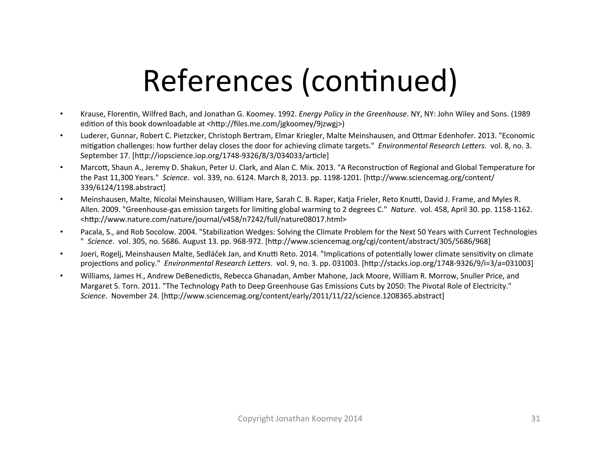 References 
(conLnued) 
• Krause, 
FlorenLn, 
Wilfred 
Bach, 
and 
Jonathan 
G. 
Koomey. 
1992. 
Energy 
Policy 
in 
the 
Greenhouse. 
NY, 
NY: 
John 
Wiley 
and 
Sons. 
(1989 
ediLon 
of 
this 
book 
downloadable 
at 
<hFp://files.me.com/jgkoomey/9jzwgj>) 
• Luderer, 
Gunnar, 
Robert 
C. 
Pietzcker, 
Christoph 
Bertram, 
Elmar 
Kriegler, 
Malte 
Meinshausen, 
and 
OFmar 
Edenhofer. 
2013. 
"Economic 
miLgaLon 
challenges: 
how 
further 
delay 
closes 
the 
door 
for 
achieving 
climate 
targets." 
Environmental 
Research 
LeSers. 
vol. 
8, 
no. 
3. 
September 
17. 
[hFp://iopscience.iop.org/1748-­‐9326/8/3/034033/arLcle] 
• MarcoF, 
Shaun 
A., 
Jeremy 
D. 
Shakun, 
Peter 
U. 
Clark, 
and 
Alan 
C. 
Mix. 
2013. 
"A 
ReconstrucLon 
of 
Regional 
and 
Global 
Temperature 
for 
the 
Past 
11,300 
Years." 
Science. 
vol. 
339, 
no. 
6124. 
March 
8, 
2013. 
pp. 
1198-­‐1201. 
[hFp://www.sciencemag.org/content/ 
339/6124/1198.abstract] 
• Meinshausen, 
Malte, 
Nicolai 
Meinshausen, 
William 
Hare, 
Sarah 
C. 
B. 
Raper, 
Katja 
Frieler, 
Reto 
Knu|, 
David 
J. 
Frame, 
and 
Myles 
R. 
Allen. 
2009. 
"Greenhouse-­‐gas 
emission 
targets 
for 
limiLng 
global 
warming 
to 
2 
degrees 
C." 
Nature. 
vol. 
458, 
April 
30. 
pp. 
1158-­‐1162. 
<hFp://www.nature.com/nature/journal/v458/n7242/full/nature08017.html> 
• Pacala, 
S., 
and 
Rob 
Socolow. 
2004. 
"StabilizaLon 
Wedges: 
Solving 
the 
Climate 
Problem 
for 
the 
Next 
50 
Years 
with 
Current 
Technologies 
" 
Science. 
vol. 
305, 
no. 
5686. 
August 
13. 
pp. 
968-­‐972. 
[hFp://www.sciencemag.org/cgi/content/abstract/305/5686/968] 
• Joeri, 
Rogelj, 
Meinshausen 
Malte, 
Sedláček 
Jan, 
and 
Knu| 
Reto. 
2014. 
"ImplicaLons 
of 
potenLally 
lower 
climate 
sensiLvity 
on 
climate 
projecLons 
and 
policy." 
Environmental 
Research 
LeSers. 
vol. 
9, 
no. 
3. 
pp. 
031003. 
[hFp://stacks.iop.org/1748-­‐9326/9/i=3/a=031003] 
• Williams, 
James 
H., 
Andrew 
DeBenedicLs, 
Rebecca 
Ghanadan, 
Amber 
Mahone, 
Jack 
Moore, 
William 
R. 
Morrow, 
Snuller 
Price, 
and 
Margaret 
S. 
Torn. 
2011. 
"The 
Technology 
Path 
to 
Deep 
Greenhouse 
Gas 
Emissions 
Cuts 
by 
2050: 
The 
Pivotal 
Role 
of 
Electricity." 
Science. 
November 
24. 
[hFp://www.sciencemag.org/content/early/2011/11/22/science.1208365.abstract] 
Copyright 
Jonathan 
Koomey 
2014 
31 
 