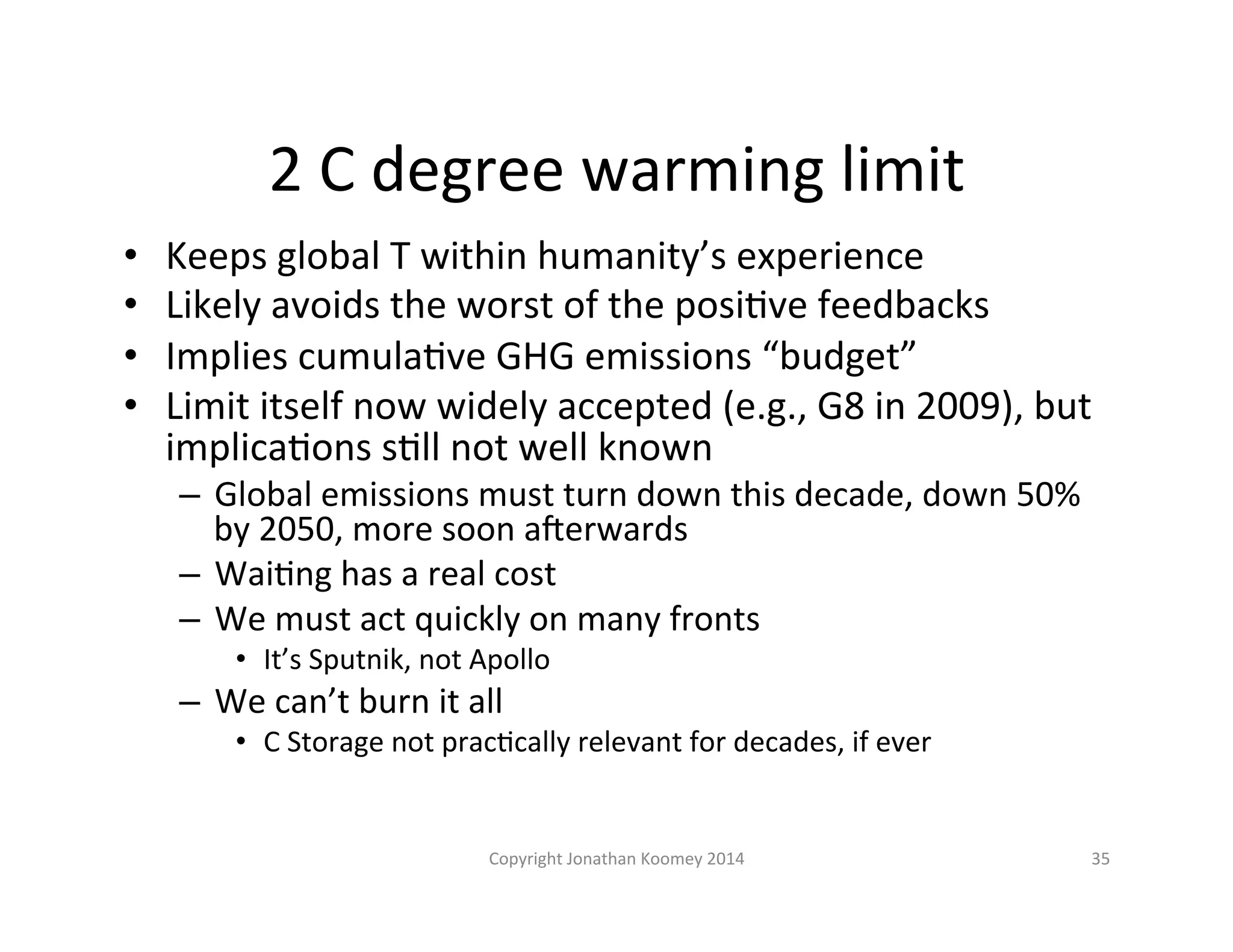 2 
C 
degree 
warming 
limit 
• Keeps 
global 
T 
within 
humanity’s 
experience 
• Likely 
avoids 
the 
worst 
of 
the 
posiLve 
feedbacks 
• Implies 
cumulaLve 
GHG 
emissions 
“budget” 
• Limit 
itself 
now 
widely 
accepted 
(e.g., 
G8 
in 
2009), 
but 
implicaLons 
sLll 
not 
well 
known 
– Global 
emissions 
must 
turn 
down 
this 
decade, 
down 
50% 
by 
2050, 
more 
soon 
a€erwards 
– WaiLng 
has 
a 
real 
cost 
– We 
must 
act 
quickly 
on 
many 
fronts 
• It’s 
Sputnik, 
not 
Apollo 
– We 
can’t 
burn 
it 
all 
• C 
Storage 
not 
pracLcally 
relevant 
for 
decades, 
if 
ever 
Copyright 
Jonathan 
Koomey 
2014 
35 
 