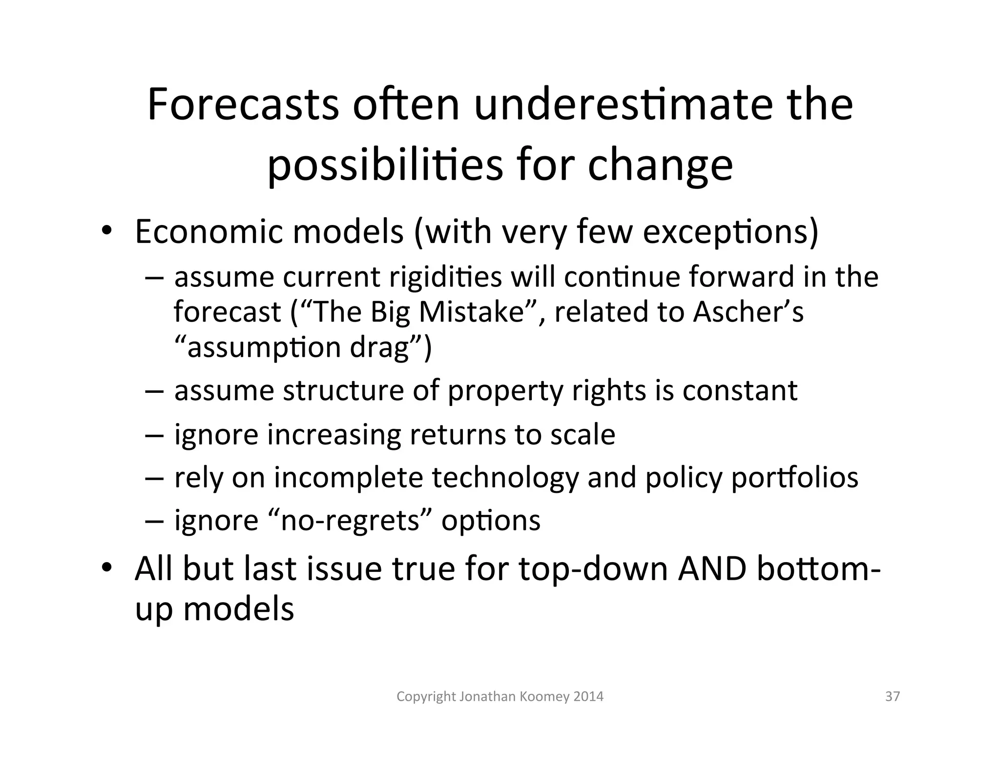 Forecasts 
o€en 
underesLmate 
the 
possibiliLes 
for 
change 
• Economic 
models 
(with 
very 
few 
excepLons) 
– assume 
current 
rigidiLes 
will 
conLnue 
forward 
in 
the 
forecast 
(“The 
Big 
Mistake”, 
related 
to 
Ascher’s 
“assumpLon 
drag”) 
– assume 
structure 
of 
property 
rights 
is 
constant 
– ignore 
increasing 
returns 
to 
scale 
– rely 
on 
incomplete 
technology 
and 
policy 
pornolios 
– ignore 
“no-­‐regrets” 
opLons 
• All 
but 
last 
issue 
true 
for 
top-­‐down 
AND 
boFom-­‐ 
up 
models 
Copyright 
Jonathan 
Koomey 
2014 
37 
 
