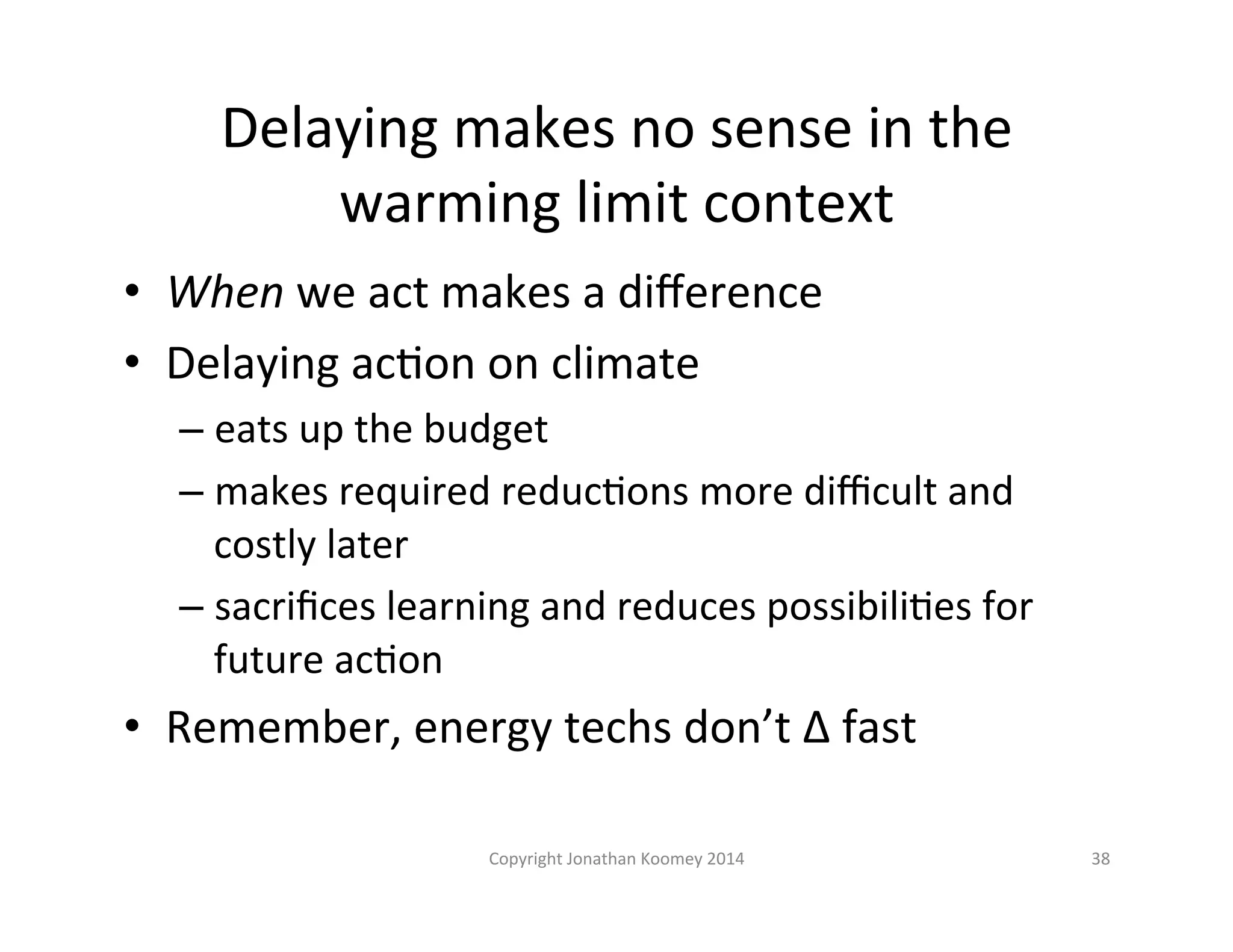 Delaying 
makes 
no 
sense 
in 
the 
warming 
limit 
context 
• When 
we 
act 
makes 
a 
difference 
• Delaying 
acLon 
on 
climate 
– eats 
up 
the 
budget 
– makes 
required 
reducLons 
more 
difficult 
and 
costly 
later 
– sacrifices 
learning 
and 
reduces 
possibiliLes 
for 
future 
acLon 
• Remember, 
energy 
techs 
don’t 
Δ 
fast 
Copyright 
Jonathan 
Koomey 
2014 
38 
 