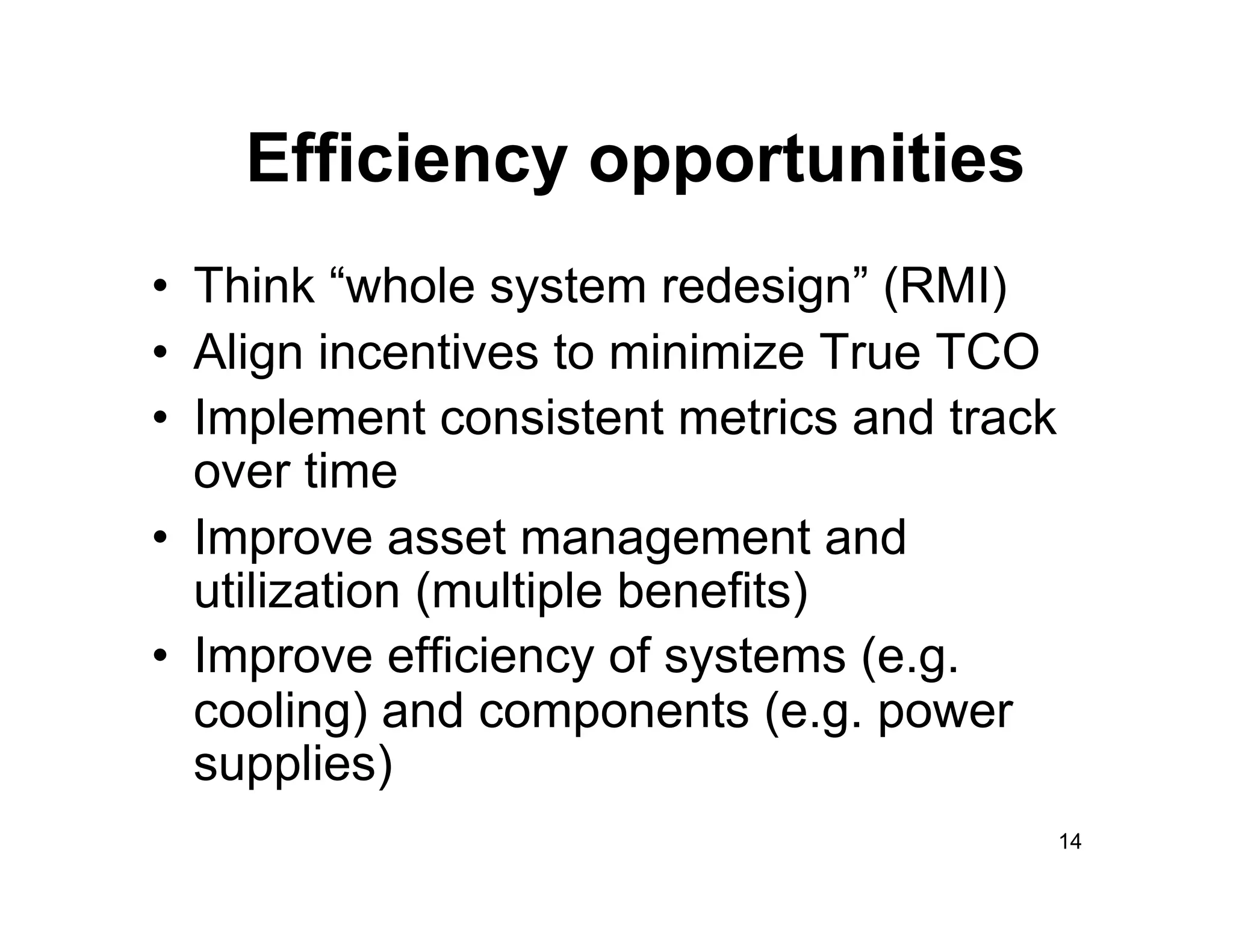 Efficiency opportunities
•  Think “whole system redesign” (RMI)
•  Align incentives to minimize True TCO
•  Implement consistent metrics and track
   over time
•  Improve asset management and
   utilization (multiple benefits)
•  Improve efficiency of systems (e.g.
   cooling) and components (e.g. power
   supplies)
                                            14
 