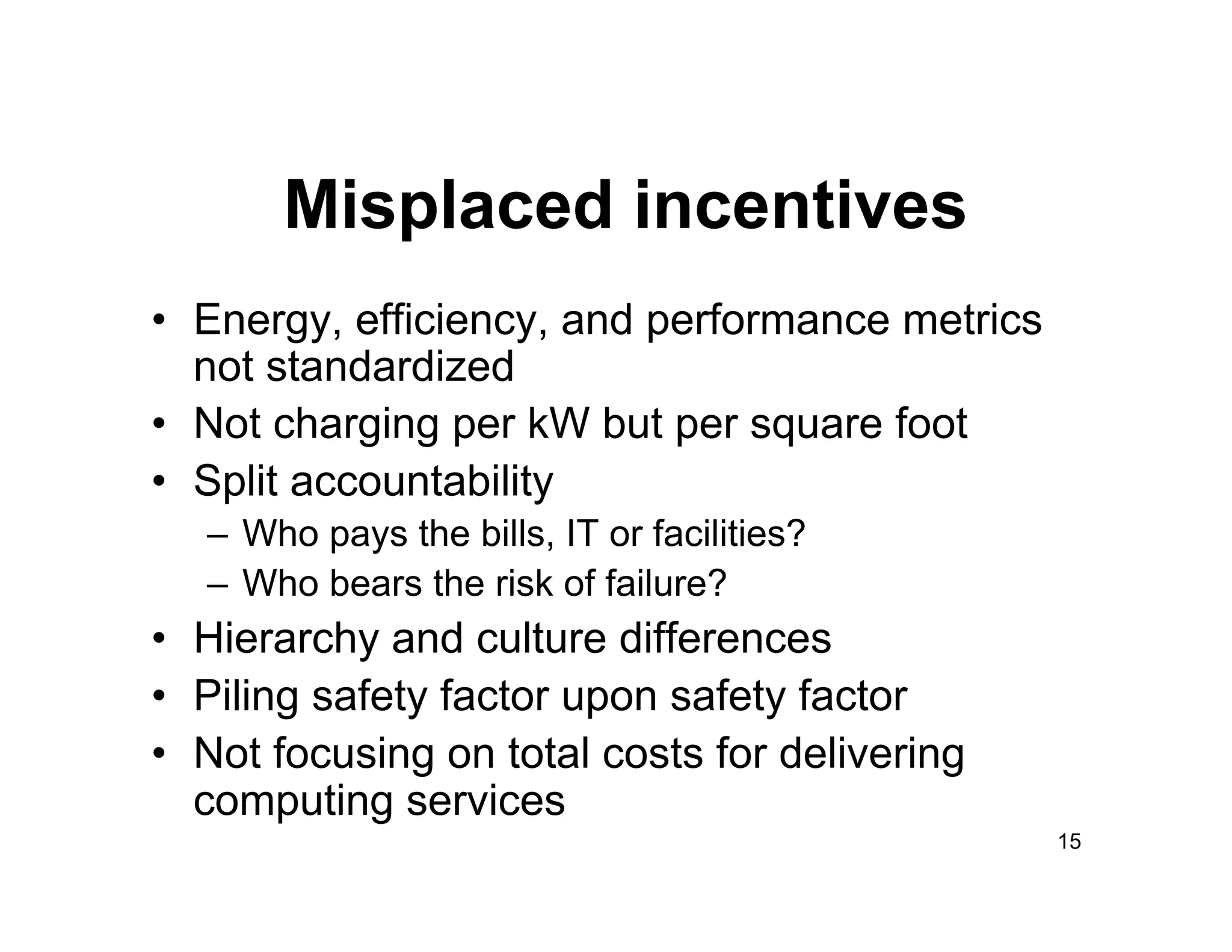 Misplaced incentives
•  Energy, efficiency, and performance metrics
   not standardized
•  Not charging per kW but per square foot
•  Split accountability
   –  Who pays the bills, IT or facilities?
   –  Who bears the risk of failure?
•  Hierarchy and culture differences
•  Piling safety factor upon safety factor
•  Not focusing on total costs for delivering
   computing services
                                                 15
 