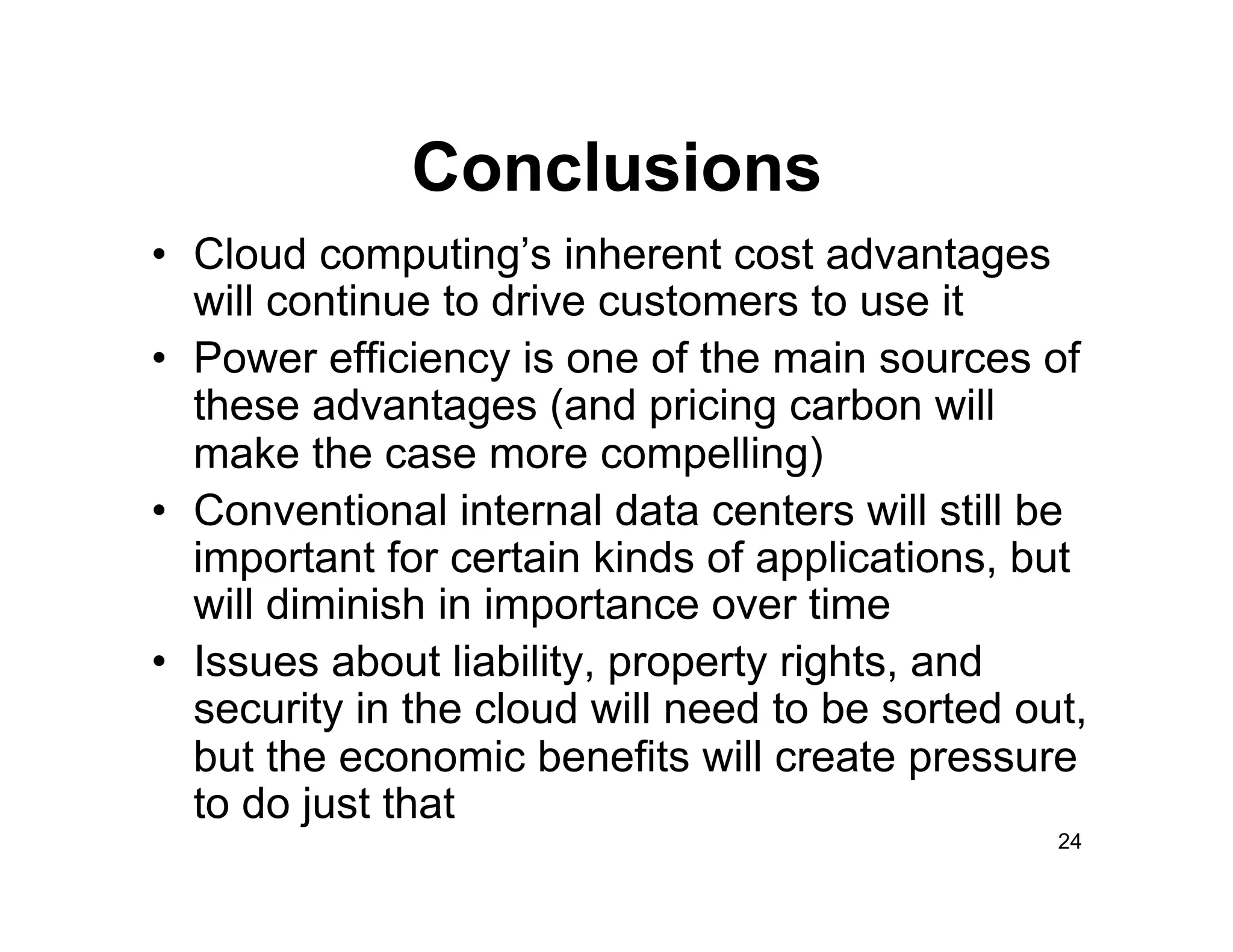 Conclusions
•  Cloud computing’s inherent cost advantages
   will continue to drive customers to use it
•  Power efficiency is one of the main sources of
   these advantages (and pricing carbon will
   make the case more compelling)
•  Conventional internal data centers will still be
   important for certain kinds of applications, but
   will diminish in importance over time
•  Issues about liability, property rights, and
   security in the cloud will need to be sorted out,
   but the economic benefits will create pressure
   to do just that
                                                  24
 