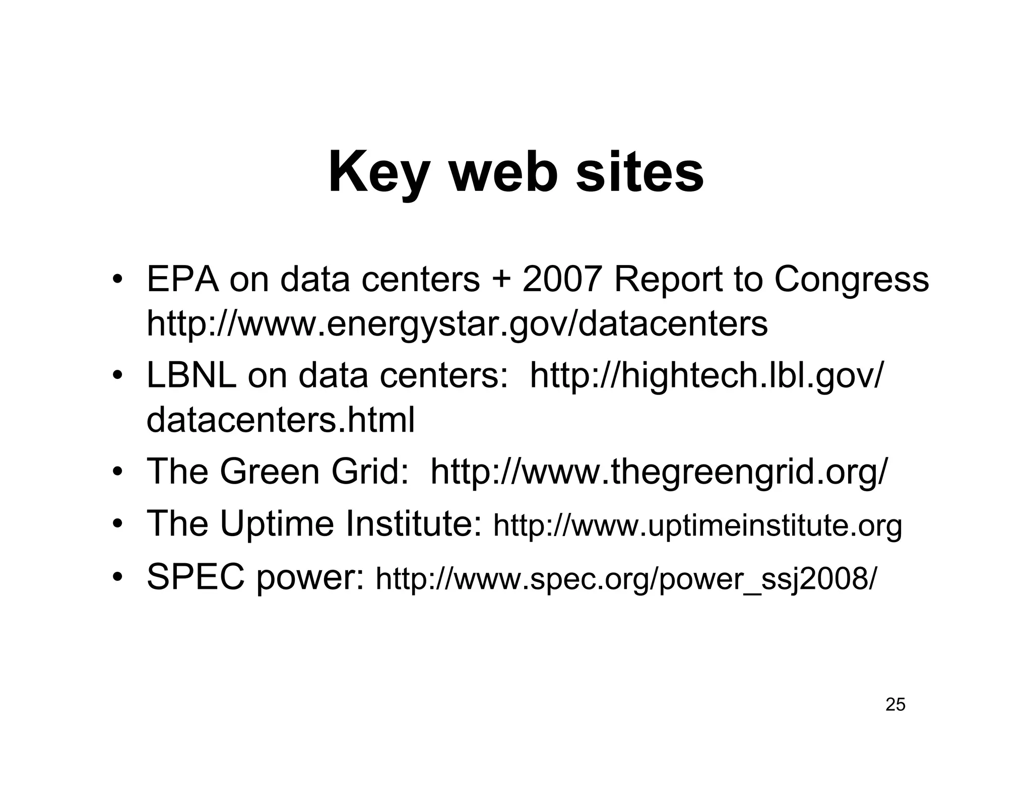 Key web sites
•  EPA on data centers + 2007 Report to Congress
   http://www.energystar.gov/datacenters
•  LBNL on data centers: http://hightech.lbl.gov/
   datacenters.html
•  The Green Grid: http://www.thegreengrid.org/
•  The Uptime Institute: http://www.uptimeinstitute.org
•  SPEC power: http://www.spec.org/power_ssj2008/


                                                    25
 