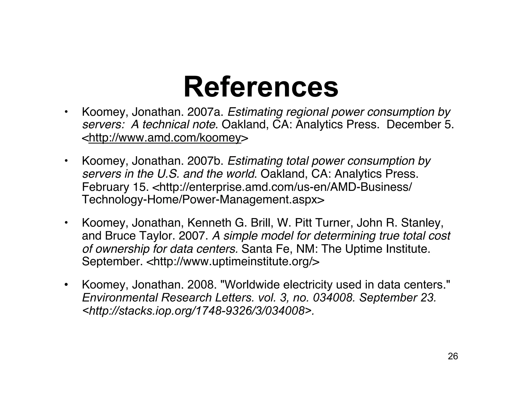 References
•    Koomey, Jonathan. 2007a. Estimating regional power consumption by
     servers: A technical note. Oakland, CA: Analytics Press. December 5.
     <http://www.amd.com/koomey>
•    Koomey, Jonathan. 2007b. Estimating total power consumption by
     servers in the U.S. and the world. Oakland, CA: Analytics Press.
     February 15. <http://enterprise.amd.com/us-en/AMD-Business/
     Technology-Home/Power-Management.aspx>
•    Koomey, Jonathan, Kenneth G. Brill, W. Pitt Turner, John R. Stanley,
     and Bruce Taylor. 2007. A simple model for determining true total cost
     of ownership for data centers. Santa Fe, NM: The Uptime Institute.
     September. <http://www.uptimeinstitute.org/>
•    Koomey, Jonathan. 2008. "Worldwide electricity used in data centers."
     Environmental Research Letters. vol. 3, no. 034008. September 23.
     <http://stacks.iop.org/1748-9326/3/034008>.


                                                                          26
 