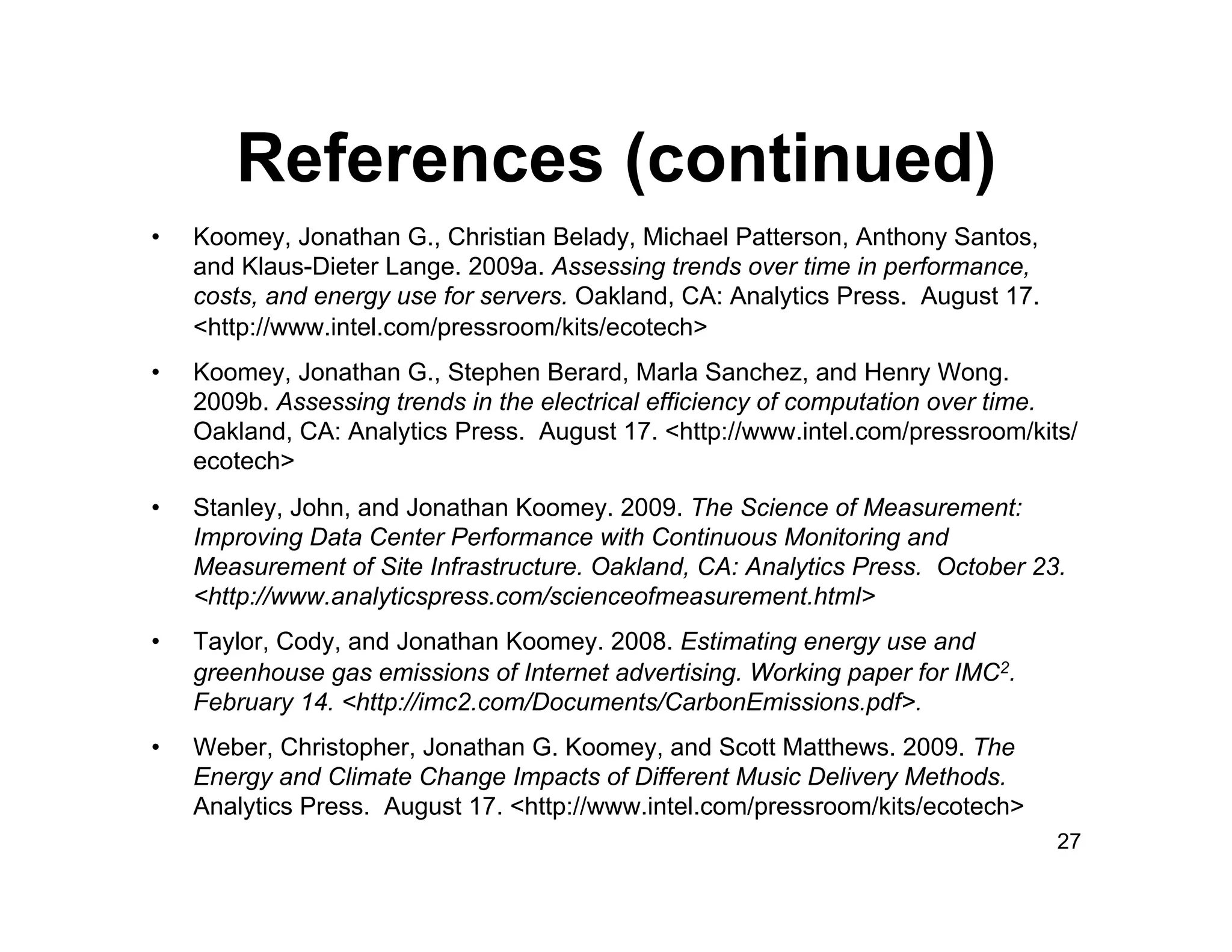References (continued)
•    Koomey, Jonathan G., Christian Belady, Michael Patterson, Anthony Santos,
     and Klaus-Dieter Lange. 2009a. Assessing trends over time in performance,
     costs, and energy use for servers. Oakland, CA: Analytics Press. August 17.
     <http://www.intel.com/pressroom/kits/ecotech>
•    Koomey, Jonathan G., Stephen Berard, Marla Sanchez, and Henry Wong.
     2009b. Assessing trends in the electrical efficiency of computation over time.
     Oakland, CA: Analytics Press. August 17. <http://www.intel.com/pressroom/kits/
     ecotech>
•    Stanley, John, and Jonathan Koomey. 2009. The Science of Measurement:
     Improving Data Center Performance with Continuous Monitoring and
     Measurement of Site Infrastructure. Oakland, CA: Analytics Press. October 23.
     <http://www.analyticspress.com/scienceofmeasurement.html>
•    Taylor, Cody, and Jonathan Koomey. 2008. Estimating energy use and
     greenhouse gas emissions of Internet advertising. Working paper for IMC2.
     February 14. <http://imc2.com/Documents/CarbonEmissions.pdf>.
•    Weber, Christopher, Jonathan G. Koomey, and Scott Matthews. 2009. The
     Energy and Climate Change Impacts of Different Music Delivery Methods.
     Analytics Press. August 17. <http://www.intel.com/pressroom/kits/ecotech>
                                                                                   27
 