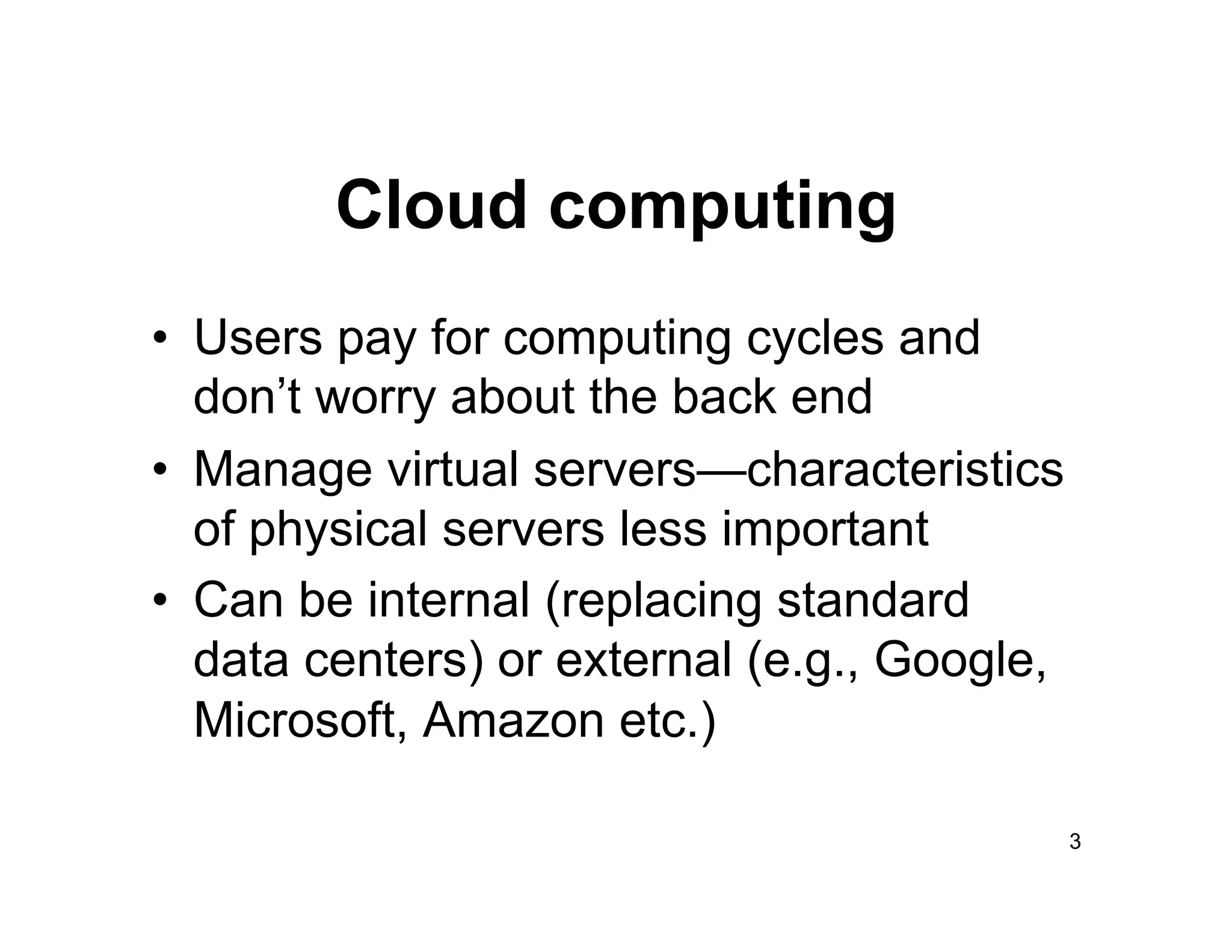 Cloud computing
•  Users pay for computing cycles and
   don’t worry about the back end
•  Manage virtual servers—characteristics
   of physical servers less important
•  Can be internal (replacing standard
   data centers) or external (e.g., Google,
   Microsoft, Amazon etc.)

                                              3
 