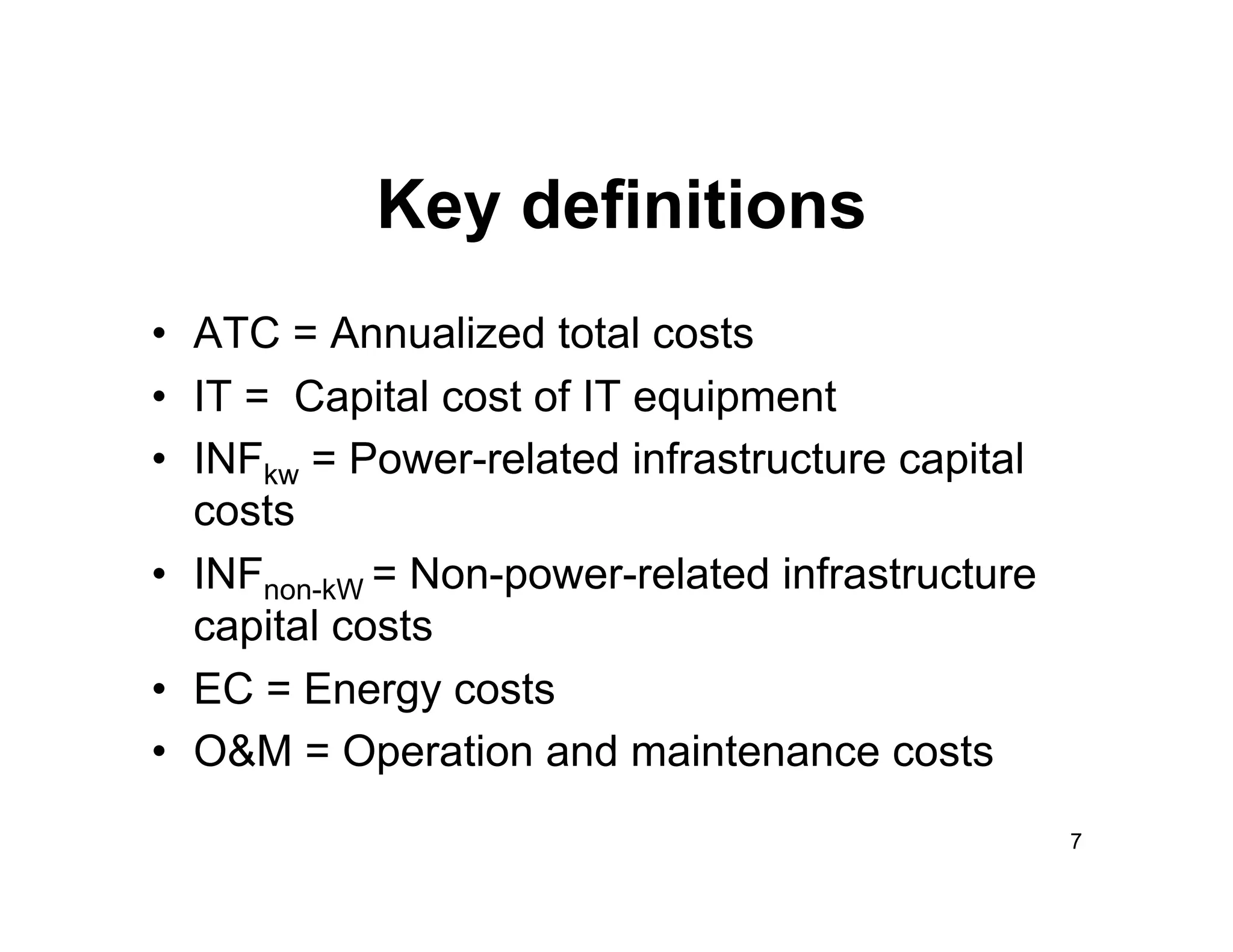Key definitions
•  ATC = Annualized total costs
•  IT = Capital cost of IT equipment
•  INFkw = Power-related infrastructure capital
   costs
•  INFnon-kW = Non-power-related infrastructure
   capital costs
•  EC = Energy costs
•  O&M = Operation and maintenance costs
                                                  7
 