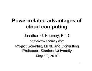 Power-related advantages of
    cloud computing
      Jonathan G. Koomey, Ph.D.
         http://www.koomey.com
 Project Scientist, LBNL and Consulting
     Professor, Stanford University
             May 17, 2010
                                          1
 