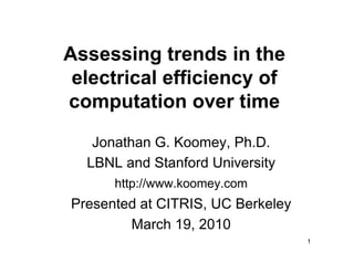 Assessing trends in the
 electrical efficiency of
computation over time
   Jonathan G. Koomey, Ph.D.
  LBNL and Stanford University
      http://www.koomey.com
Presented at CITRIS, UC Berkeley
        March 19, 2010
                                   1
 