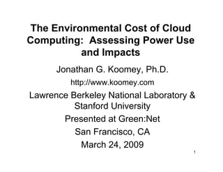 The Environmental Cost of Cloud
Computing: Assessing Power Use
           and Impacts
      Jonathan G. Koomey, Ph.D.
         http://www.koomey.com
Lawrence Berkeley National Laboratory &
          Stanford University
       Presented at Green:Net
          San Francisco, CA
           March 24, 2009
                                      1
 