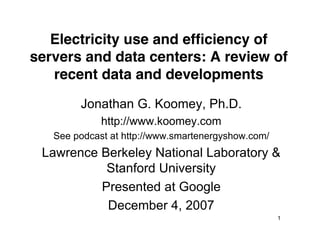 Electricity use and efﬁciency of
servers and data centers: A review of
   recent data and developments
        Jonathan G. Koomey, Ph.D.
             http://www.koomey.com
   See podcast at http://www.smartenergyshow.com/
 Lawrence Berkeley National Laboratory &
           Stanford University
          Presented at Google
           December 4, 2007
                                                    1
 
