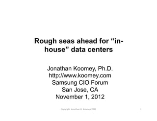 Rough seas ahead for “in-
house” data centers
Jonathan Koomey, Ph.D.
http://www.koomey.com
Samsung CIO Forum
San Jose, CA
November 1, 2012
1	
  Copyright	
  Jonathan	
  G.	
  Koomey	
  2012	
  
 