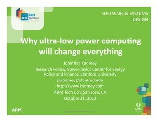 Copyright	
  Jonathan	
  Koomey	
  2012	
  
SOFTWARE	
  &	
  SYSTEMS	
  
	
  DESIGN	
  
Why	
  ultra-­‐low	
  power	
  compu1ng	
  
will	
  change	
  everything	
  
Jonathan	
  Koomey	
  
Research	
  Fellow,	
  Steyer-­‐Taylor	
  Center	
  for	
  Energy	
  
Policy	
  and	
  Finance,	
  Stanford	
  University	
  
jgkoomey@stanford.edu	
  
hSp://www.koomey.com	
  
ARM	
  Tech	
  Con,	
  San	
  Jose,	
  CA	
  
October	
  31,	
  2012	
  
 