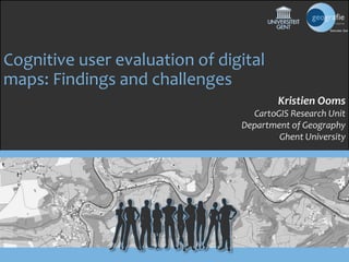 Cognitive user evaluation of digital 
maps: Findings and challenges 
Kristien Ooms 
CartoGIS Research Unit 
Department of Geography 
Ghent University 
 