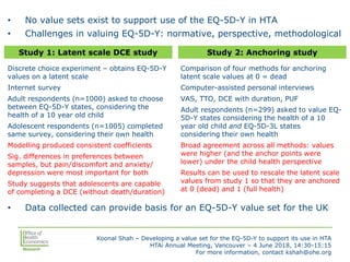 Koonal Shah – Developing a value set for the EQ-5D-Y to support its use in HTA
HTAi Annual Meeting, Vancouver – 4 June 2018, 14:30-15:15
For more information, contact kshah@ohe.org
• No value sets exist to support use of the EQ-5D-Y in HTA
• Challenges in valuing EQ-5D-Y: normative, perspective, methodological
• Data collected can provide basis for an EQ-5D-Y value set for the UK
Study 1: Latent scale DCE study Study 2: Anchoring study
Discrete choice experiment – obtains EQ-5D-Y
values on a latent scale
Internet survey
Adult respondents (n=1000) asked to choose
between EQ-5D-Y states, considering the
health of a 10 year old child
Adolescent respondents (n=1005) completed
same survey, considering their own health
Modelling produced consistent coefficients
Sig. differences in preferences between
samples, but pain/discomfort and anxiety/
depression were most important for both
Study suggests that adolescents are capable
of completing a DCE (without death/duration)
Comparison of four methods for anchoring
latent scale values at 0 = dead
Computer-assisted personal interviews
VAS, TTO, DCE with duration, PUF
Adult respondents (n=299) asked to value EQ-
5D-Y states considering the health of a 10
year old child and EQ-5D-3L states
considering their own health
Broad agreement across all methods: values
were higher (and the anchor points were
lower) under the child health perspective
Results can be used to rescale the latent scale
values from study 1 so that they are anchored
at 0 (dead) and 1 (full health)
 