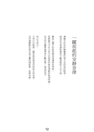 一
躍
而
起
的
安
靜
音
律
薄
霧
中
的
你
的
臉
龐
裏
的
看
不
見
的
我
的
眼
神
。
掉
落
在
空
氣
倒
影
裏
的
不
斷
渙
散
的
不
言
不
語
。
聽
說
心
靈
中
的
孤
寂
總
是
深
邃
時
而
神
秘
，
那
麼
鏡
內
守
住
小
徑
兀
自
張
望
的
無
從
湧
動
的
乾
涸
吶
喊
，
有
沒
有
出
離
夢
境
帶
來
片
斷
記
憶
一
絲
或
然
率
?
所
以
不
明
白
。
不
明
白
自
喉
間
一
躍
而
起
的
熟
悉
同
時
陌
生
的
音
律
，
為
何
總
驟
跌
在
與
空
氣
互
疊
的
倒
影
裏
，
此
般
安
靜
。
12
 