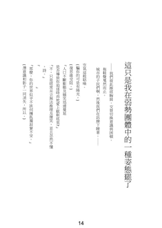 這
只
是
我
在
弱
勢
團
體
中
的
一
種
姿
態
罷
了
──
我
們
彼
此
擦
經
胸
肩
。
交
替
切
換
意
識
與
困
頓
。
拖
鞋
聲
戛
然
而
止
。
城
市
的
子
民
們
啊
，
然
後
我
們
在
站
牌
下
睡
著
。
──
空
氣
這
般
聒
噪
。
(
騙
你
的
可
是
有
陽
光
，
)
(復
思
維
受
阻
。
)
『
人
口
不
斷
膨
脹
及
嬉
笑
迅
速
蔓
延
是
否
導
致
你
追
逐
時
尚
地
愛
上
歇
斯
底
里
?
』
『
不
，
只
是
經
常
呆
立
無
法
推
理
及
傻
笑
，
並
且
忽
然
不
懂
，
詩
。
』
『
』
『
那
麼
，
你
的
世
界
似
乎
不
該
伺
擁
孤
獨
寂
寥
不
安
。
』
(
潛
意
識
和
影
子
一
同
消
失
，
所
以
。
)
14
 