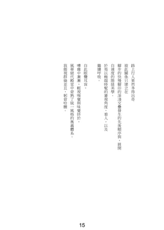 路
上
行
人
果
然
多
得
出
奇
彼
此
關
係
只
建
立
在
腳
步
的
快
慢
腳
印
的
深
淺
交
疊
發
生
的
先
後
順
序
與
，
展
開
自
速
度
的
階
級
美
學
。
於
焉
以
極
端
時
髦
的
審
視
角
度
，
看
人
，
以
及
繼
續
呼
吸
。
自
此
眼
聾
耳
盲
，
嘈
雜
中
漸
漸
，
輕
視
嗅
覺
與
味
覺
終
於
，
風
華
絕
代
殿
堂
中
背
熟
了
統
一
風
格
的
奧
義
體
系
。
我
傲
視
群
倫
並
且
，
躬
背
哈
腰
。
15
 