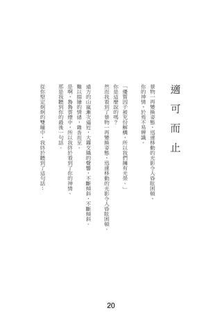 適
可
而
止
景
物
一
再
變
換
姿
態
，
迅
速
移
動
的
光
影
令
人
昏
眩
困
頓
，
你
的
神
情
，
於
焉
不
易
辨
識
。
「
優
質
因
子
被
充
份
解
構
，
所
以
我
們
擁
有
光
榮
。
」
你
是
這
麼
說
的
嗎
？
然
而
我
看
到
了
景
物
一
再
變
換
姿
態
，
迅
速
移
動
的
光
影
令
人
昏
眩
困
頓
。
遠
方
的
山
嵐
漸
次
逼
近
，
大
霧
交
織
的
聲
響
，
不
斷
傾
斜
，
不
斷
傾
斜
。
難
以
描
繪
的
情
緒
，
雜
沓
而
至
。
是
啊
，
裊
裊
雲
煙
中
，
所
以
我
終
於
看
到
了
你
的
神
情
。
那
是
我
聽
到
你
的
最
後
一
句
話
。
從
你
堅
定
炯
炯
的
雙
瞳
中
，
我
終
於
聽
到
了
這
句
話
：
20
 