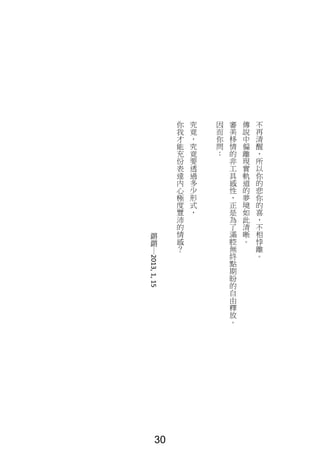 不
再
清
醒
，
所
以
你
的
悲
你
的
喜
，
不
相
悖
離
。
傳
說
中
偏
離
現
實
軌
道
的
夢
境
如
此
清
晰
。
審
美
移
情
的
非
工
具
感
性
，
正
是
為
了
滿
腔
無
終
點
期
盼
的
自
由
釋
放
。
因
而
你
問
：
究
竟
，
究
竟
要
透
過
多
少
形
式
，
你
我
才
能
充
份
表
達
內
心
極
度
豐
沛
的
情
感
？
鏘
鏘
｜
2013,1,15
30
 