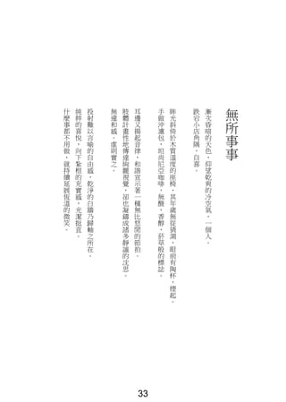 無
所
事
事
漸
次
昏
暗
的
天
色
，
仰
望
乾
爽
的
冷
空
氣
，
一
個
人
。
跌
宕
小
店
角
隅
，
自
喜
。
眸
光
斜
倚
於
木
質
溫
度
的
座
椅
，
其
年
歲
無
從
猜
測
，
眼
前
有
陶
杯
，
煙
起
。
手
做
沖
濾
包
，
坦
尚
尼
亞
咖
啡
，
無
酸
，
香
醇
，
菸
草
般
的
標
誌
。
耳
邊
又
揚
起
音
律
，
和
諧
宣
示
著
一
種
無
比
悠
閒
的
節
拍
。
肢
體
計
畫
性
地
傳
達
絢
麗
視
覺
，
卻
也
凝
鑄
成
諸
多
靜
謐
的
沈
思
。
無
違
和
感
。
虛
則
實
之
。
投
射
難
以
言
喻
的
自
由
感
，
乾
淨
的
白
牆
乃
歸
軸
之
所
在
。
純
粹
的
喜
悅
，
向
下
紮
根
的
充
實
感
，
光
潔
挺
直
。
什
麼
事
都
不
用
做
，
就
持
續
延
展
恆
溫
的
微
笑
。
33
 