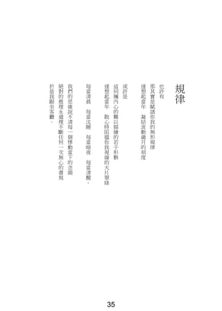 規
律
也
許
有
那
其
實
是
賦
諸
你
我
的
無
形
規
律
遂
想
起
當
年
凝
結
流
動
歲
月
的
刻
度
或
許
是
這
伺
擁
內
心
的
難
以
描
繪
的
若
干
形
骸
遂
想
起
當
年
散
心
時
阻
擋
你
我
視
線
的
大
片
翠
綠
每
當
清
晨
每
當
沈
睡
每
當
暗
夜
每
當
清
醒
。
我
們
的
思
維
說
不
清
每
一
個
悸
動
當
下
的
念
頭
絕
對
的
推
理
永
遠
理
不
斷
任
何
一
次
無
心
的
書
寫
於
是
我
踞
坐
客
廳
。
35
 
