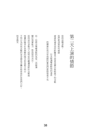 第
二
天
上
演
的
情
節
保
持
這
種
姿
態
。
我
們
都
清
楚
如
何
緩
緩
緩
緩
地
逼
真
這
份
距
離
當
不
經
意
流
露
自
妳
眼
蔭
下
的
采
藍
以
及
披
滿
雙
肩
鮮
明
的
溫
柔
持
續
凝
住
我
沒
有
偽
飾
的
憂
我
們
都
假
裝
看
不
見
但
。
但
都
市
雙
瞳
渙
散
的
氣
味
一
再
稀
薄
關
於
寫
實
能
力
妳
我
悄
然
淡
忘
。
保
持
這
份
姿
態
沒
人
說
明
如
何
翻
灑
視
野
於
沈
默
與
喧
囂
的
臨
界
於
是
無
聊
的
陽
光
和
我
都
不
明
白
不
明
白
為
何
我
沈
黯
的
身
姿
總
是
浮
鑴
在
妳
背
面
於
是
我
們
只
好
，
時
常
微
笑
38
 