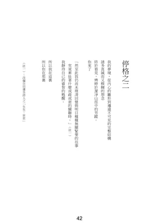停
格
之
二
我
的
夢
境
，
從
內
心
的
雛
形
到
邈
遠
不
可
見
的
完
整
結
構
諸
多
真
誠
而
又
模
糊
的
想
念
終
於
看
見
，
娉
婷
於
潔
淨
山
徑
中
的
芳
蹤
。
你
來
了
「
然
至
此
我
仍
尚
未
理
清
回
憶
與
明
日
種
種
無
關
緊
要
的
往
事
究
竟
牽
扯
著
什
麼
或
疏
或
密
的
關
聯
時
，
」
（
註
一
）
我
靜
待
自
己
的
睿
智
的
甦
醒
。
所
以
我
在
這
裏
所
以
你
在
那
裏
（
註
一
）
：
改
編
自
田
運
良
詩
人
之
「
生
生
：
世
世
」
42
 