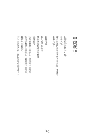 中
傷
我
吧
以
媚
俗
的
言
語
勾
引
你
：
中
傷
我
吧
。
擰
身
而
出
的
姿
態
是
否
與
天
氣
有
關
不
用
管
中
傷
我
吧
。
中
傷
我
吧
藉
此
我
捍
衛
心
情
釋
放
繽
紛
的
愉
悅
與
憂
傷
。
中
傷
我
吧
因
為
感
動
是
不
需
要
的
傷
懷
是
不
需
要
的
因
為
回
憶
是
不
需
要
的
珍
惜
是
不
需
要
的
摧
毀
所
有
鍵
結
吧
可
以
如
同
他
們
般
睥
睨
堅
固
的
流
光
歲
月
。
43
 