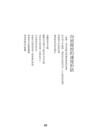 向
前
縱
放
的
速
度
形
狀
一
張
臂
，
氣
息
流
動
並
間
雜
著
換
喻
的
意
象
你
向
前
大
步
跑
跳
，
速
度
的
形
狀
排
列
成
一
片
片
縱
放
的
風
箏
崇
慕
遠
方
的
哲
理
詩
境
凝
視
眼
前
的
堅
定
標
記
身
體
與
想
念
共
構
躍
動
為
多
層
次
可
能
性
的
未
來
定
義
沛
然
的
空
間
肯
證
了
思
辨
的
真
心
生
命
節
奏
如
此
奔
流
你
微
笑
的
側
面
穿
透
了
超
寫
實
的
夢
境
那
最
迷
幻
的
動
態
構
圖
飛
翔
著
愉
悅
的
聲
響
48
 