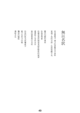 無
以
名
狀
是
這
樣
嗎
?
遠
方
的
雷
聲
出
乎
意
料
蓋
過
了
我
的
言
語
，
你
假
裝
聽
不
見
驟
然
加
劇
的
暴
雨
你
無
意
理
會
持
續
透
過
雨
刷
看
著
副
座
駛
座
的
風
景
選
擇
與
之
安
然
共
存
風
的
樣
貌
無
以
名
狀
你
我
的
姓
名
原
屬
虛
字
握
不
住
的
方
向
盤
飄
移
的
輪
胎
濺
起
水
花
49
 