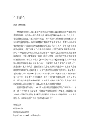 作者簡介
鏘鏘（林豪鏘）
林豪鏘目前擔任國立臺南大學學務長，曾擔任國立臺北商業大學創新經
營學院院長，並任教於國立臺南大學（數位學習科技系教授）。在此之前，
曾先後擔任資訊長、造形藝術所所長，對於資訊科技與數位內容的整合，具
有不錯的實務經驗。目前為臺灣科技藝術教育協會理事長、臺灣科技藝術學
會副理事長、科技部創新學習軟體設計主題研究群召集人、中華民國資訊管
理學會理事、中華民國數位內容學會常務理事、中華民國視覺藝術協會理事、
ISAC 中華民國大專校院資訊服務協會理事，曾多次在各種藝術展演擔任參
展藝術家、評審、導覽專家、策展、影評人等等，亦曾多次在各種資訊實務
競賽擔任評審。數位藝術作品【你今天的味道是?】【意念誌】在頂尖的臺北
數位藝術節與臺北數位藝術中心展出。林豪鏘生命中最重要的元素是文字，
熱愛寫作，尤其現代詩，曾於葉石濤文學館演講現代詩分享。他曾數次擔任
國際期刊審稿委員或編輯委員，並多次擔任學術研討會之主辦人、議程委員、
會議主持人等。1997-2004 曾任教於明新科技大學，先後擔任過資管所所長、
資工系主任、電算中心主任等職務。此外，曾於國立清華大學、國立交通大
學、國立成功大學擔任兼任教授，並曾服務於鑑榮資訊公司，負責數位學習
網路評量系統之建置發展、ICPADS 視覺創意總監等職務。
他目前發表著述共計 365 篇，參與研究計畫與產學合作專案共計 128
件，曾 19 次獲得最佳論文奬，曾獲國立清華大學傑出教學獎 (通識類)、國
立臺南大學教學績優獎，指導學生獲得多次專題競賽金牌與佳績，並曾獲邀
擔任 243 次演講主講，包括 Keynote Speaker 等。
聯終方式：
0928-860994
koonglin@gmail.com
https://www.facebook.com/koong.lin
50
 