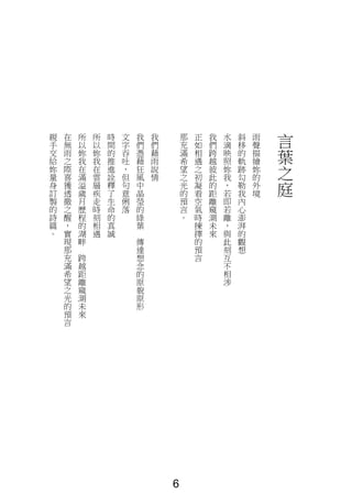 言
葉
之
庭
雨
聲
描
繪
妳
的
外
境
斜
移
的
軌
跡
勾
勒
我
內
心
澎
湃
的
觀
想
水
滴
映
照
妳
我
，
若
即
若
離
，
與
此
刻
互
不
相
涉
我
們
跨
越
彼
此
的
距
離
窺
測
未
來
正
如
相
遇
之
初
凝
看
空
氣
時
揀
擇
的
預
言
那
充
滿
希
望
之
光
的
預
言
。
我
們
藉
雨
說
情
我
們
憑
藉
狂
風
中
晶
瑩
的
綠
葉
傳
達
想
念
的
原
貌
原
形
文
字
吞
吐
，
但
句
意
俐
落
時
間
的
推
進
詮
釋
了
生
命
的
真
誠
所
以
妳
我
在
雲
層
疾
走
時
刻
相
遇
所
以
妳
我
在
滿
溢
歲
月
歷
程
的
湖
畔
跨
越
距
離
窺
測
未
來
在
無
雨
之
際
喜
獲
透
徹
之
醒
，
實
現
那
充
滿
希
望
之
光
的
預
言
親
手
交
給
妳
量
身
訂
製
的
詩
篇
。
6
 