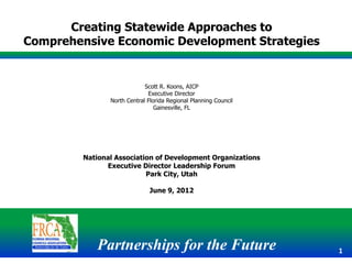 Creating Statewide Approaches to
Comprehensive Economic Development Strategies


                             Scott R. Koons, AICP
                              Executive Director
                North Central Florida Regional Planning Council
                                 Gainesville, FL




         National Association of Development Organizations
               Executive Director Leadership Forum
                           Park City, Utah

                               June 9, 2012




            Partnerships for the Future                           1
 