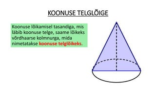 KOONUSE TELGLÕIGE
Koonuse lõikamisel tasandiga, mis
läbib koonuse telge, saame lõikeks
võrdhaarse kolmnurga, mida
nimetatakse koonuse telglõikeks.
 