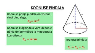 KOONUSE PINDALA
Koonuse põhja pindala on võrdne
ringi pindalaga.
𝑺 𝒑= 𝝅𝒓 𝟐
Koonuse külgpindala võrdub poole
põhja ümbermõõdu ja moodustaja
korrutisega.
𝑺 𝒌 = 𝝅𝒓𝒎 Koonuse pindala
𝑺 𝒕 = 𝑺 𝒑 + 𝑺 𝒕
 