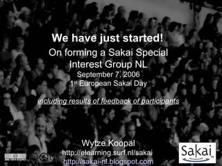 We have just started!
   On forming a Sakai Special
       Interest Group NL
             September 7, 2006
          1st European Sakai Day

including results of feedback of participants




              Wytze Koopal
       http://elearning.surf.nl/sakai
       http://sakai-nl.blogspot.com
 